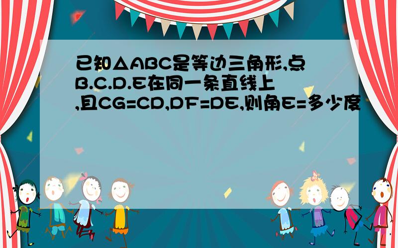 已知△ABC是等边三角形,点B.C.D.E在同一条直线上,且CG=CD,DF=DE,则角E=多少度