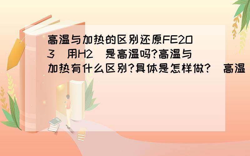 高温与加热的区别还原FE2O3(用H2)是高温吗?高温与加热有什么区别?具体是怎样做?(高温)