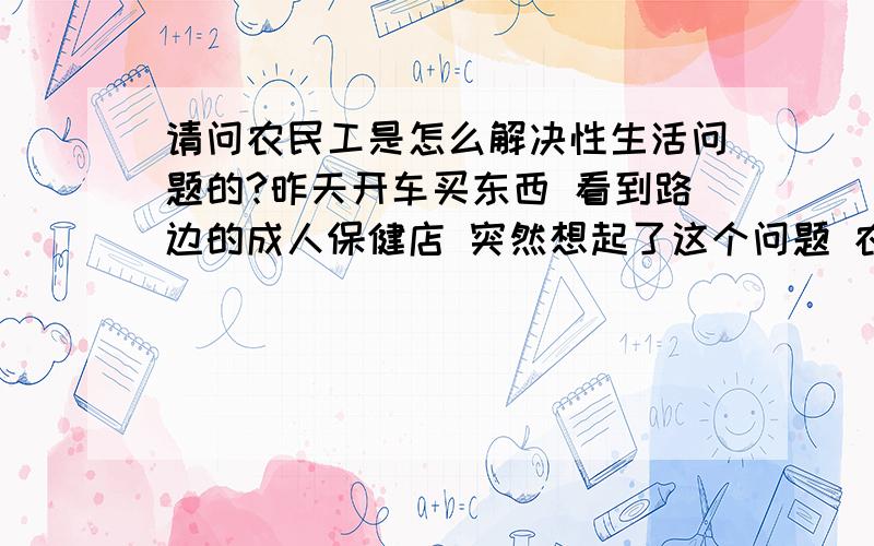 请问农民工是怎么解决性生活问题的?昨天开车买东西 看到路边的成人保健店 突然想起了这个问题 农民工们怎么解决生理问题的 城里的女人对他们肯定是不削一顾的 他们总不能老憋着吧 很