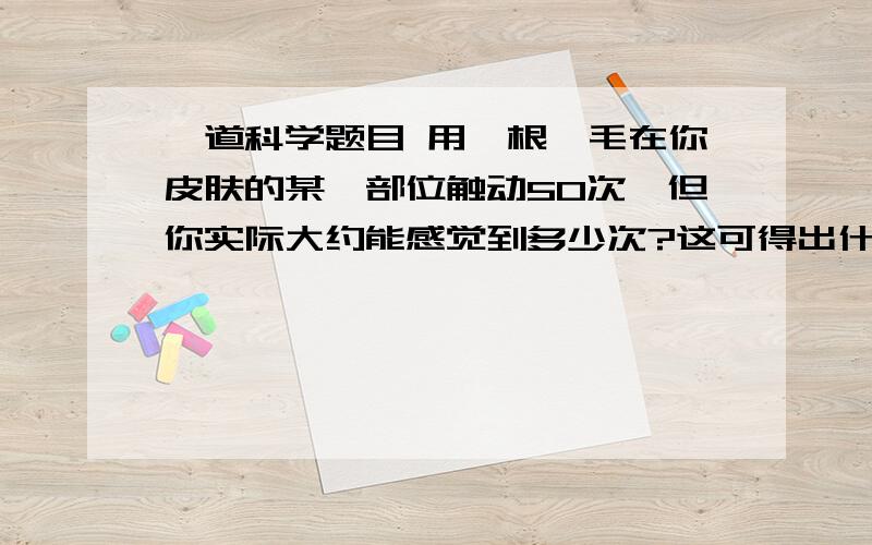 一道科学题目 用一根鬃毛在你皮肤的某一部位触动50次,但你实际大约能感觉到多少次?这可得出什么结论?