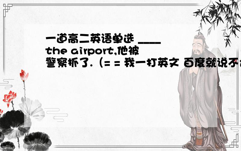 一道高二英语单选 ____ the airport,他被警察抓了.（= = 我一打英文 百度就说不合法,所以用中文代替了 你们懂得）A.As soon as arriving B.Upon he arrivelC.On arrivingD.Upon arrival at我选的B修正 B选项是 Upon he