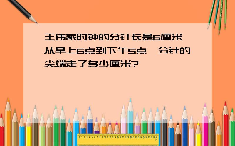 王伟家时钟的分针长是6厘米,从早上6点到下午5点,分针的尖端走了多少厘米?