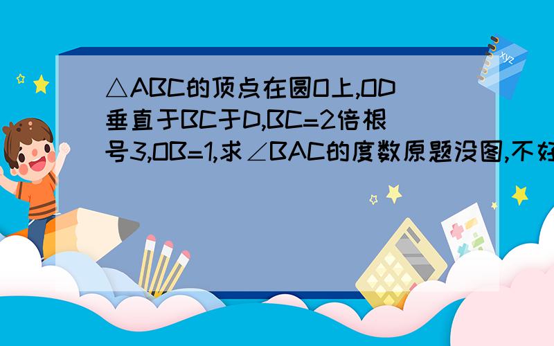 △ABC的顶点在圆O上,OD垂直于BC于D,BC=2倍根号3,OB=1,求∠BAC的度数原题没图,不好上图,顺便帮我把图也做出来