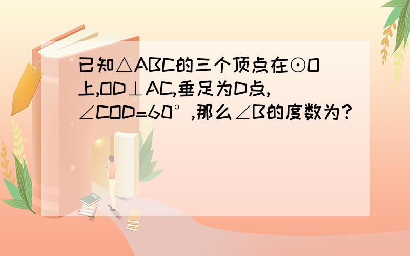 已知△ABC的三个顶点在⊙O上,OD⊥AC,垂足为D点,∠COD=60°,那么∠B的度数为?