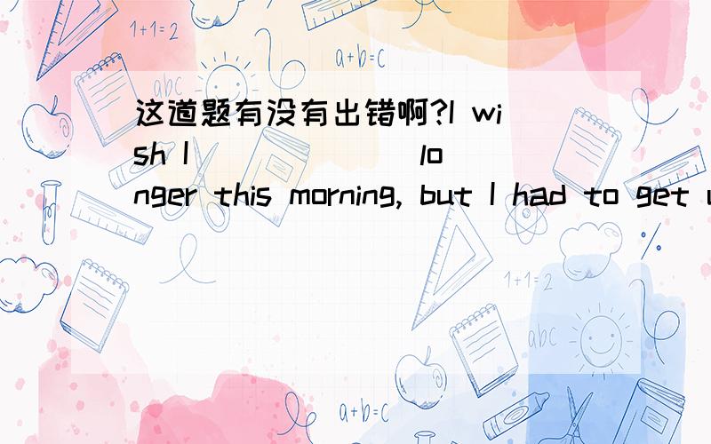 这道题有没有出错啊?I wish I ______ longer this morning, but I had to get up and come to class.（答案could have slept)这道题的wish是不是印错?好像应该用wished?因为后面是过去时（had to)?