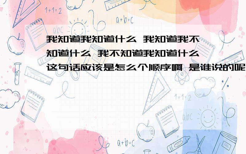 我知道我知道什么 我知道我不知道什么 我不知道我知道什么这句话应该是怎么个顺序啊 是谁说的呢