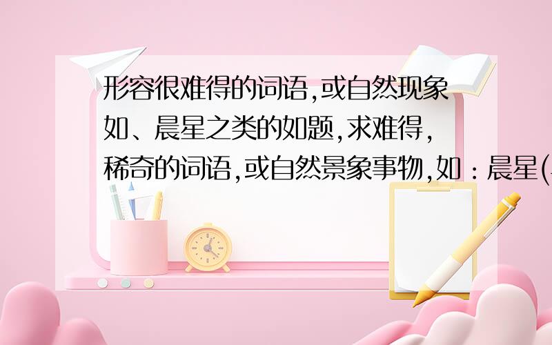 形容很难得的词语,或自然现象如、晨星之类的如题,求难得,稀奇的词语,或自然景象事物,如：晨星(早晨的星星)要代表来之不易，很难得的意义比如晨星就是早晨的星星很难得。文化有限，能