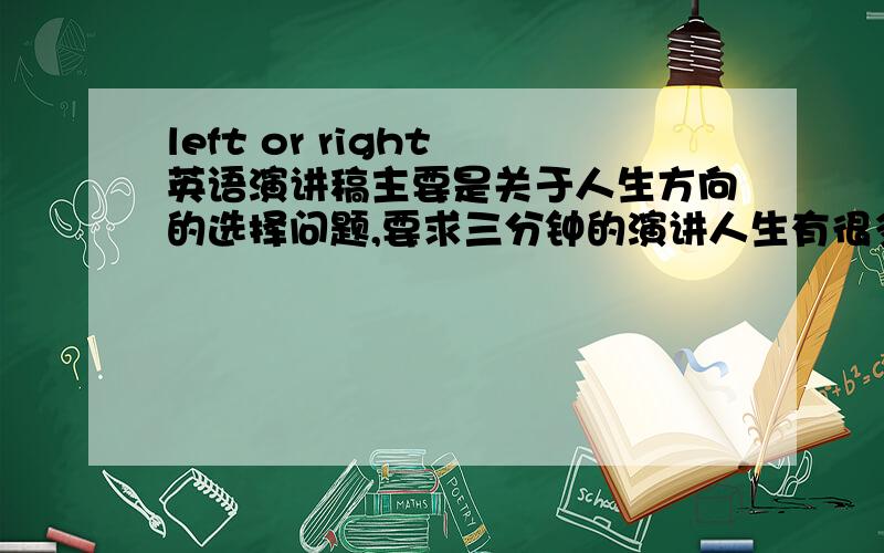 left or right 英语演讲稿主要是关于人生方向的选择问题,要求三分钟的演讲人生有很多选择，是向右还是向左，每个人都有不同的选择，就像几米的漫画《向左走，向右走》，因为个人的生活