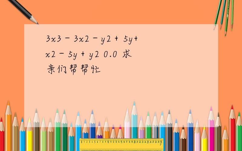 3x3－3x2－y2＋5y+x2－5y＋y2 0.0 求亲们帮帮忙