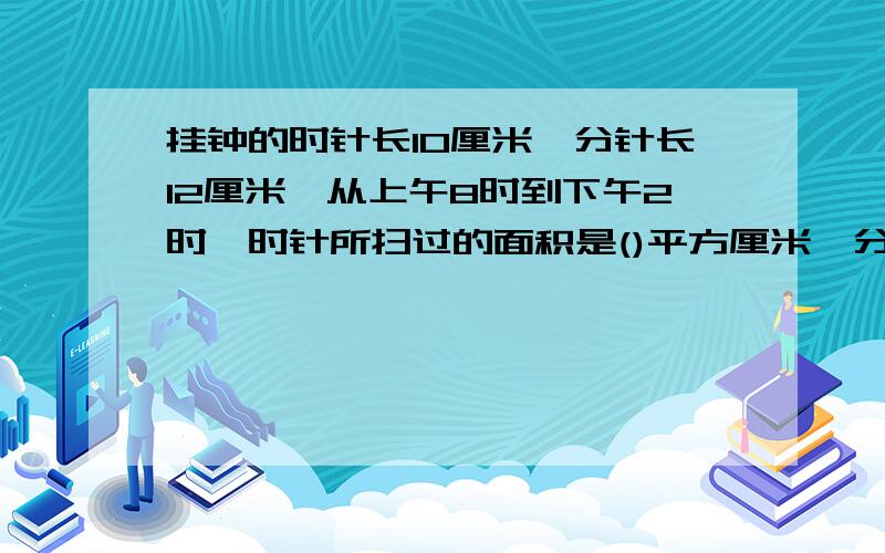 挂钟的时针长10厘米,分针长12厘米,从上午8时到下午2时,时针所扫过的面积是()平方厘米,分针针尖走了（）厘米?注意：时针是面积,分针是周长 教教我!