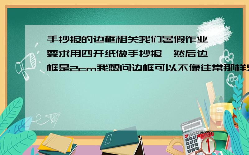 手抄报的边框相关我们暑假作业要求用四开纸做手抄报,然后边框是2cm我想问边框可以不像往常那样只是四条线内留白或涂色么?可以画花纹之类的代替边框么?花纹可以超过2cm么?