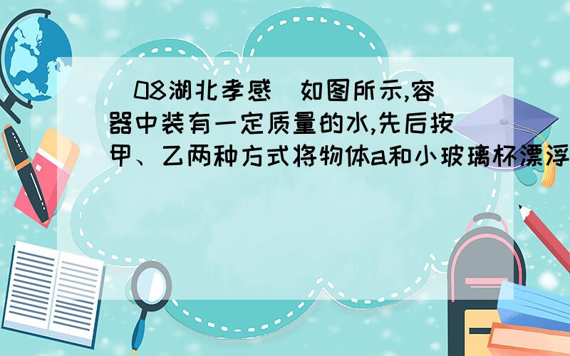 （08湖北孝感）如图所示,容器中装有一定质量的水,先后按甲、乙两种方式将物体a和小玻璃杯漂浮在水面上.设甲、乙两图中物体a和小玻璃杯共同受到的浮力分别为F甲和F乙,水对容器底的压强