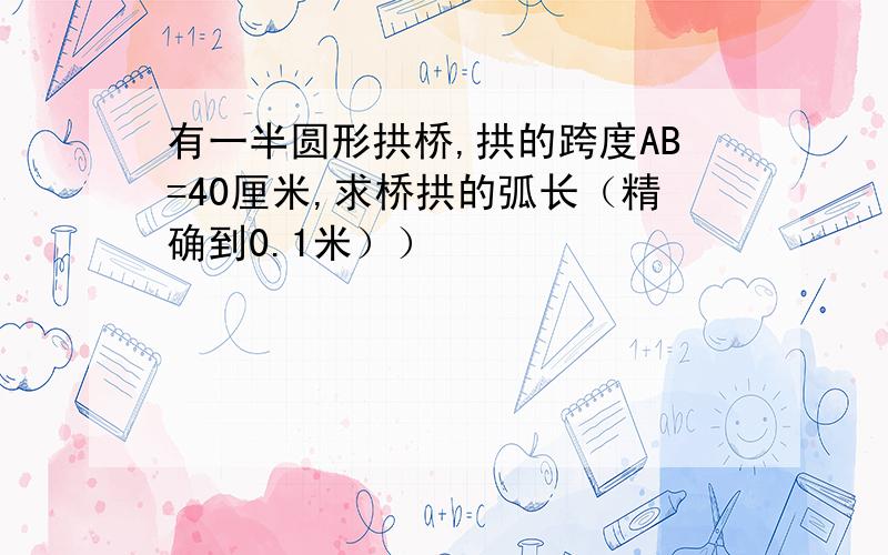 有一半圆形拱桥,拱的跨度AB=40厘米,求桥拱的弧长（精确到0.1米））