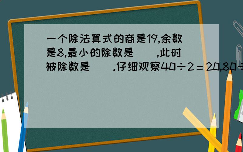 一个除法算式的商是19,余数是8,最小的除数是（）,此时被除数是（）.仔细观察40÷2＝20,80÷2＝40,160÷2＝80这一组算式,我发现了（ ）.