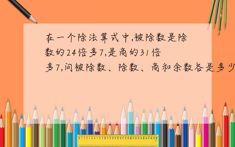 在一个除法算式中,被除数是除数的24倍多7,是商的31倍多7,问被除数、除数、商和余数各是多少?紧急紧急啊.晚上10点一定要,否则我死定啦,