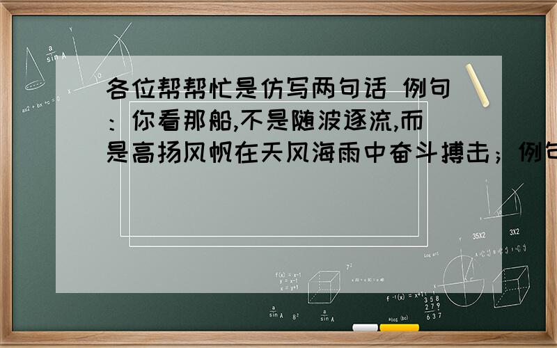 各位帮帮忙是仿写两句话 例句：你看那船,不是随波逐流,而是高扬风帆在天风海雨中奋斗搏击；例句：你看那船,不是随波逐流,而是高扬风帆在天风海雨中奋斗搏击； 你看那鹰,不是畏惧困难