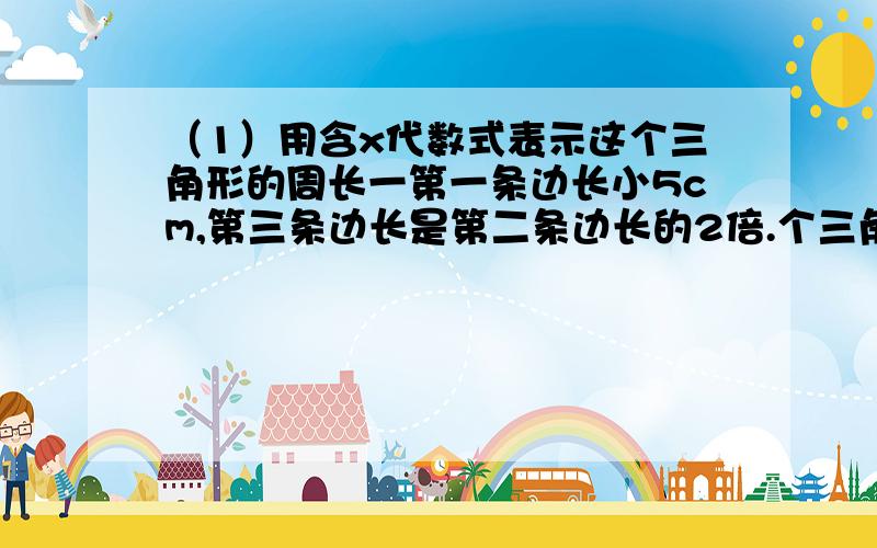 （1）用含x代数式表示这个三角形的周长一第一条边长小5cm,第三条边长是第二条边长的2倍.个三角形的第一条边长为（x+2）cm,第二条边长比