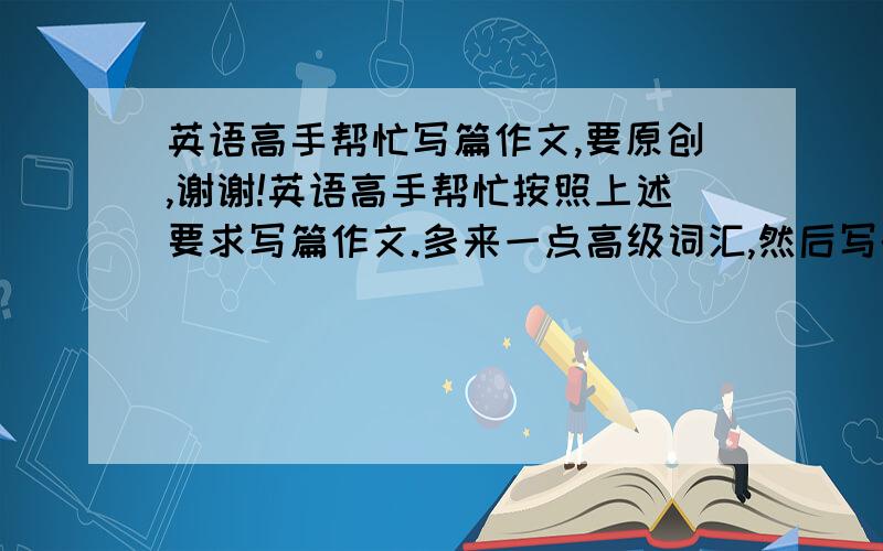 英语高手帮忙写篇作文,要原创,谢谢!英语高手帮忙按照上述要求写篇作文.多来一点高级词汇,然后写的越棒越好!不许百度一下搜别人的粘贴上来.我会检验的.谢谢啦~~~~~~~一个小时之内要用哦!