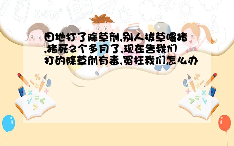 田地打了除草剂,别人拔草喂猪,猪死2个多月了,现在告我们打的除草剂有毒,冤枉我们怎么办