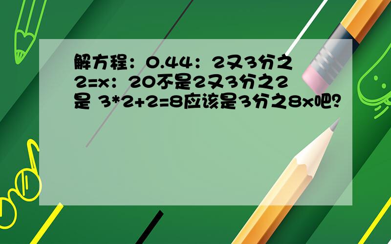 解方程：0.44：2又3分之2=x：20不是2又3分之2是 3*2+2=8应该是3分之8x吧？