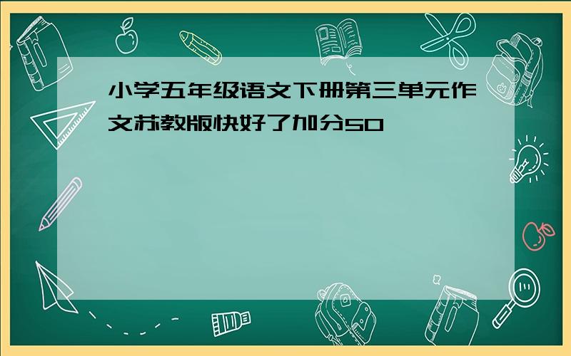 小学五年级语文下册第三单元作文苏教版快好了加分50