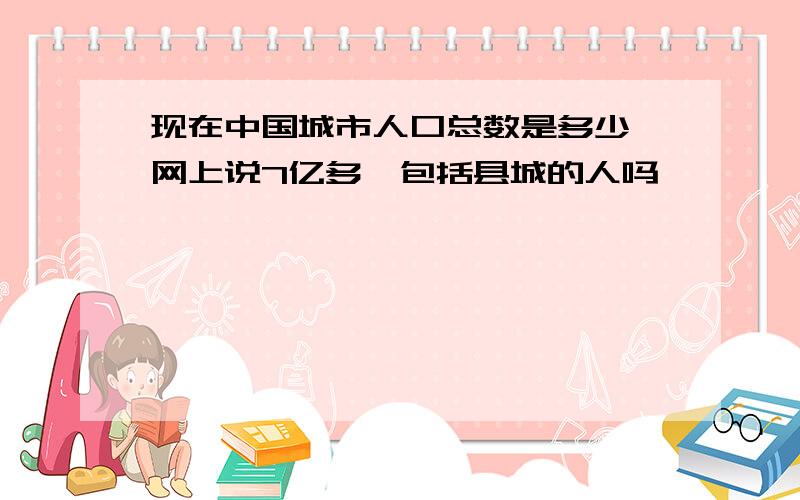 现在中国城市人口总数是多少,网上说7亿多,包括县城的人吗