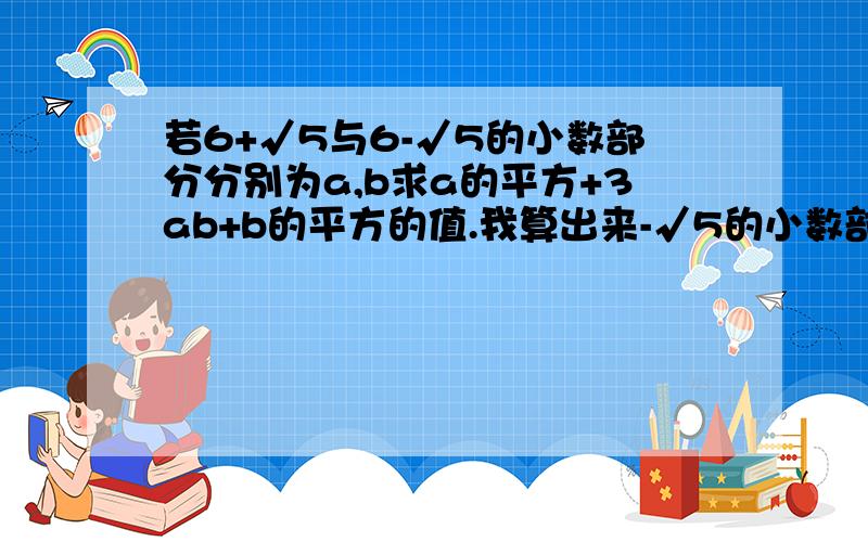 若6+√5与6-√5的小数部分分别为a,b求a的平方+3ab+b的平方的值.我算出来-√5的小数部分为3-√5,但是若6+√5与6-√5的小数部分分别为a,b求a的平方+3ab+b的平方的值.我算出来-√5的小数部分为3-√5,