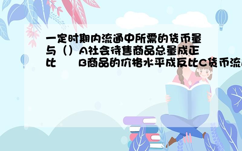 一定时期内流通中所需的货币量与（）A社会待售商品总量成正比      B商品的价格水平成反比C货币流通速度成正比            D货币流通速度成反比