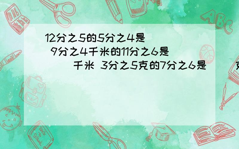 12分之5的5分之4是( ) 9分之4千米的11分之6是( )千米 3分之5克的7分之6是（ ）克5分之3吨的3分之10是（ ）吨