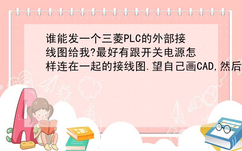 谁能发一个三菱PLC的外部接线图给我?最好有跟开关电源怎样连在一起的接线图.望自己画CAD,然后通过截图给我发一个也图过来,或者朋友们有的也可以给我发一个过来,有跟开关电源连接的更