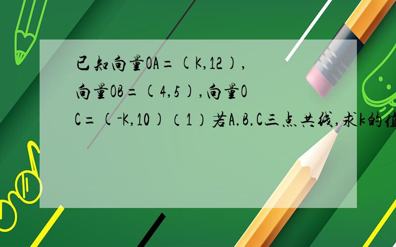 已知向量OA=(K,12),向量OB=(4,5),向量OC=(-K,10)（1）若A.B.C三点共线,求k的值.（2）在（1）的条件下,试用向量OA与向量OB表示向量OC