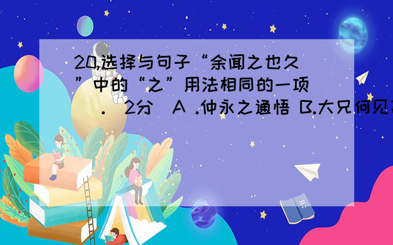 20,选择与句子“余闻之也久”中的“之”用法相同的一项（ ）.（2分）A .仲永之通悟 B.大兄何见事之晚乎C.学而时习之 D.岁寒,然后知松柏之后凋也21.下列句中没有通假字的一项是（ ）(2分)A .