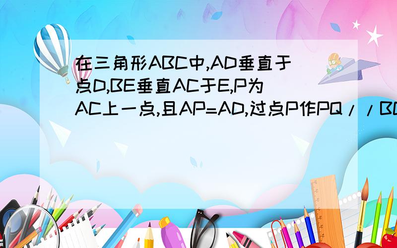 在三角形ABC中,AD垂直于点D,BE垂直AC于E,P为AC上一点,且AP=AD,过点P作PQ//BC交AB于点Q,求证PQ=BE最好不要用相似