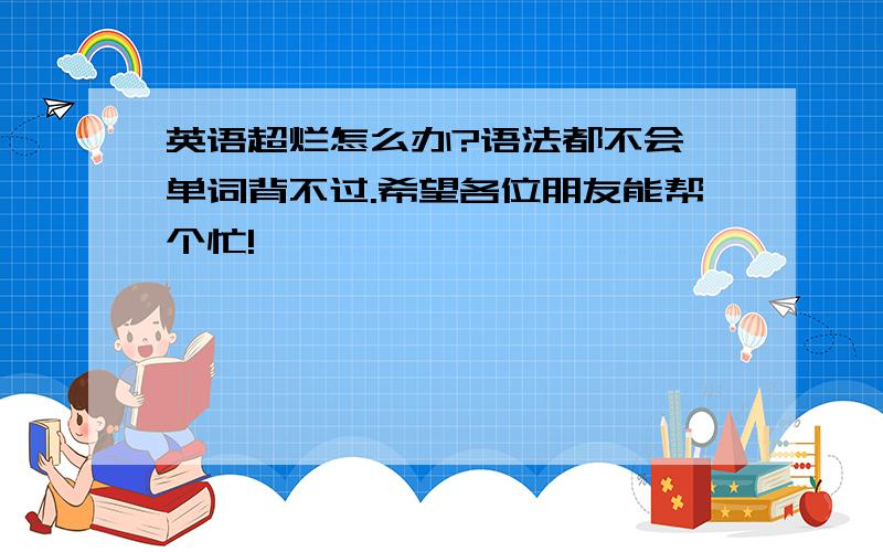 英语超烂怎么办?语法都不会,单词背不过.希望各位朋友能帮个忙!