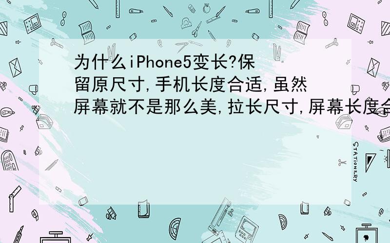 为什么iPhone5变长?保留原尺寸,手机长度合适,虽然屏幕就不是那么美,拉长尺寸,屏幕长度合适,手机却显得太长.很显然苹果选择了屏幕而非整体,但乔布斯会接受这样的改动吗?