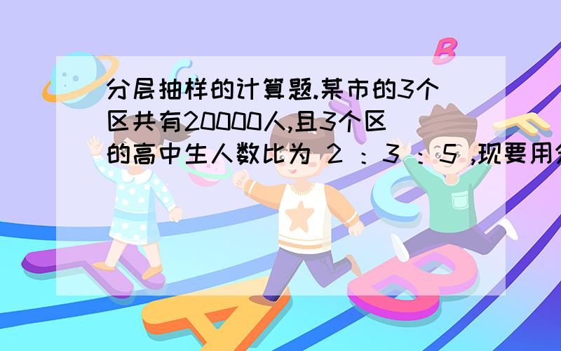 分层抽样的计算题.某市的3个区共有20000人,且3个区的高中生人数比为 2 ：3 ：5 ,现要用分层抽样法从所有高中学生中抽取一个容量为200的样本,那么应从这3个区分别抽取多少人?