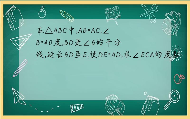 在△ABC中,AB=AC,∠B=40度,BD是∠B的平分线,延长BD至E,使DE=AD,求∠ECA的度数