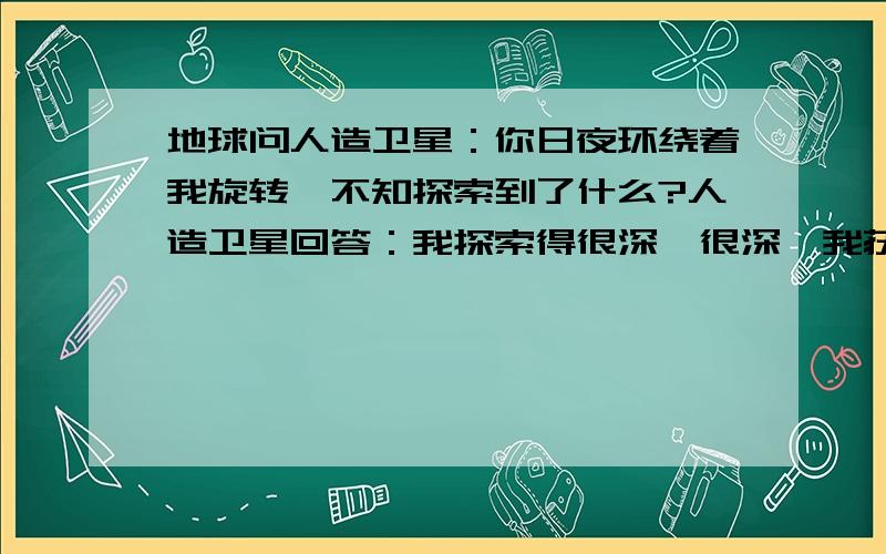 地球问人造卫星：你日夜环绕着我旋转,不知探索到了什么?人造卫星回答：我探索得很深、很深,我获取到极多.极多——知道你有多少山脉,知道你有多少湖泊,知道你有多少森林,知道你有多少