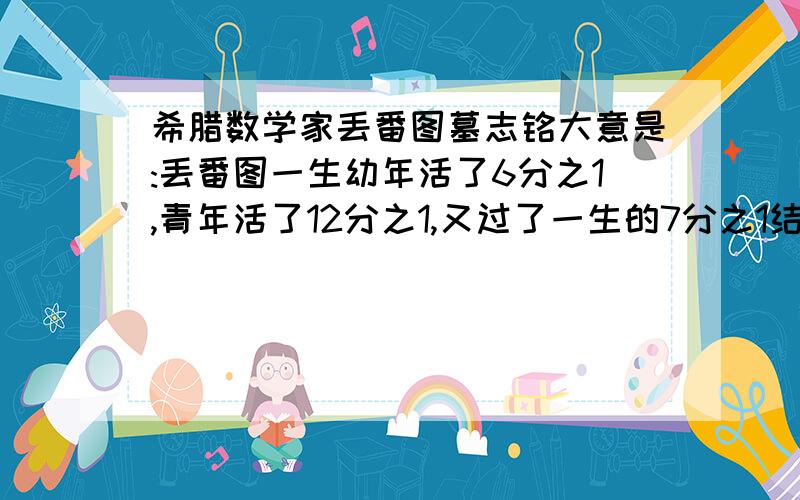 希腊数学家丢番图墓志铭大意是:丢番图一生幼年活了6分之1,青年活了12分之1,又过了一生的7分之1结婚,5年后生子,儿子比他早去世4年,请问丢番图活了多少年!