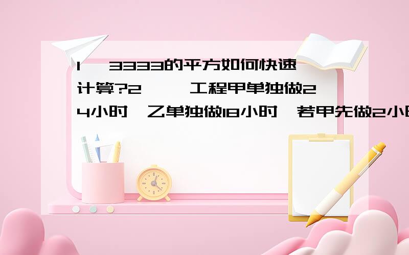 1、 3333的平方如何快速计算?2、 一工程甲单独做24小时,乙单独做18小时,若甲先做2小时,然后乙接替甲做1小时,再由甲接替乙做2小时,再由乙接替甲做1小时……两人如此交替工作,则完成任务时