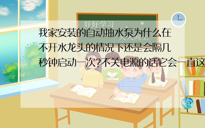 我家安装的自动抽水泵为什么在不开水龙头的情况下还是会隔几秒钟启动一次?不关电源的话它会一直这样?