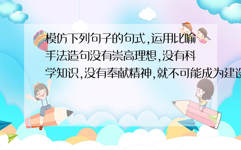 模仿下列句子的句式,运用比喻手法造句没有崇高理想,没有科学知识,没有奉献精神,就不可能成为建设祖国的栋梁之才