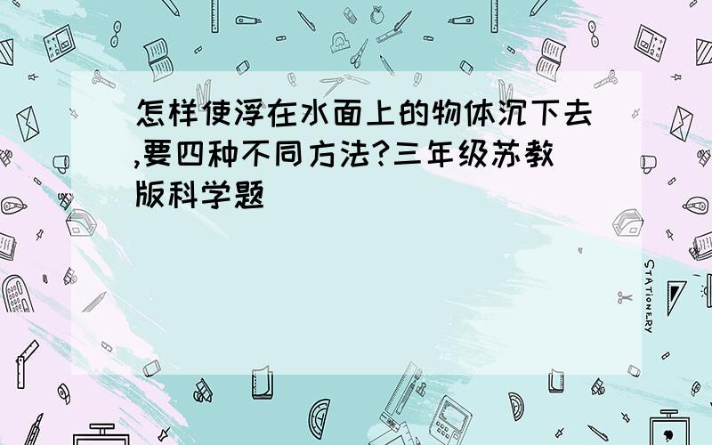 怎样使浮在水面上的物体沉下去,要四种不同方法?三年级苏教版科学题