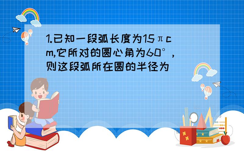 1.已知一段弧长度为15πcm,它所对的圆心角为60°,则这段弧所在圆的半径为_____