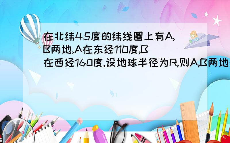 在北纬45度的纬线圈上有A,B两地,A在东经110度,B在西经160度,设地球半径为R,则A,B两地的球面距离是