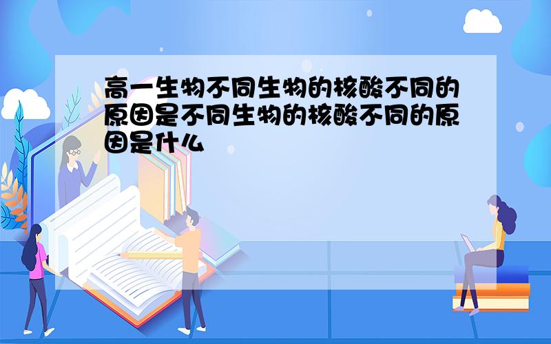 高一生物不同生物的核酸不同的原因是不同生物的核酸不同的原因是什么