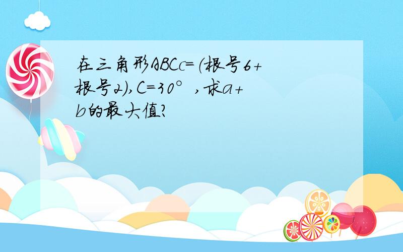 在三角形ABCc=（根号6+根号2）,C=30°,求a+b的最大值?