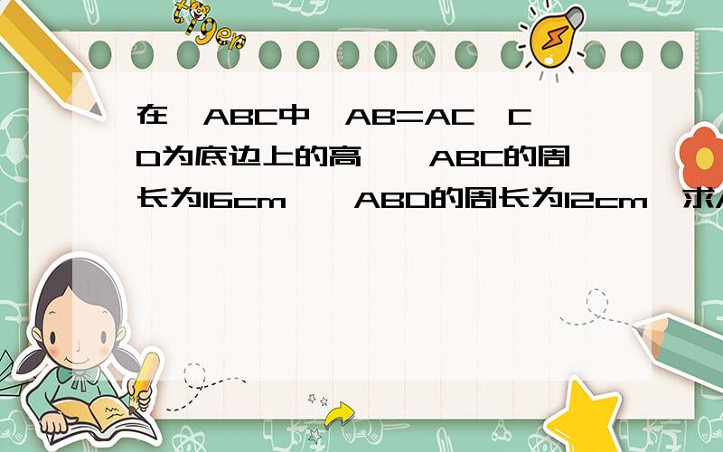 在△ABC中,AB=AC,CD为底边上的高,△ABC的周长为16cm,△ABD的周长为12cm,求AD的长.给我这题的图.