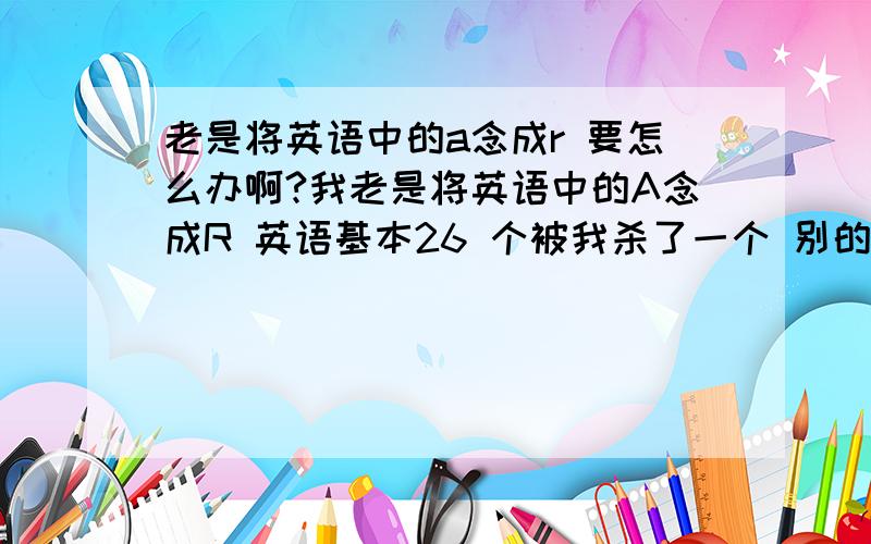 老是将英语中的a念成r 要怎么办啊?我老是将英语中的A念成R 英语基本26 个被我杀了一个 别的字母也有相应情况 我该怎么办呢?可是我已经分不清楚了。有什么补救的办法？最好是象嘴巴里放