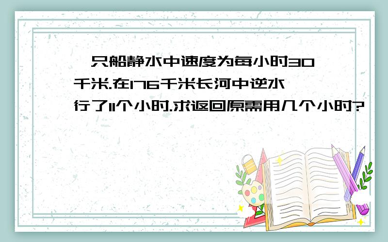 一只船静水中速度为每小时30千米.在176千米长河中逆水行了11个小时.求返回原需用几个小时?